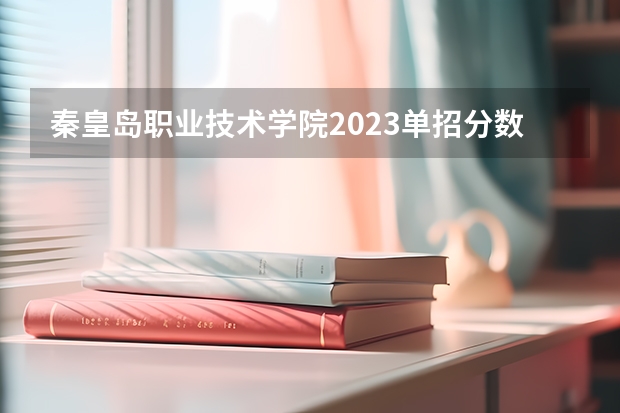 秦皇岛职业技术学院2023单招分数线 2023年四川单招公办学校分数线表
