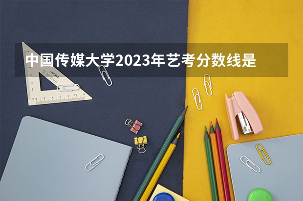 中国传媒大学2023年艺考分数线是多少？